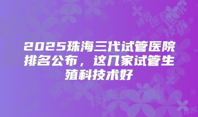 2025珠海三代试管医院排名公布，这几家试管生殖科技术好
