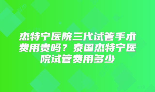 杰特宁医院三代试管手术费用贵吗？泰国杰特宁医院试管费用多少