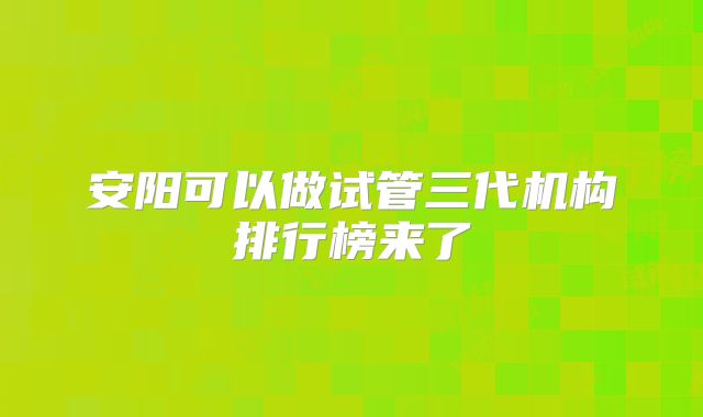 安阳可以做试管三代机构排行榜来了