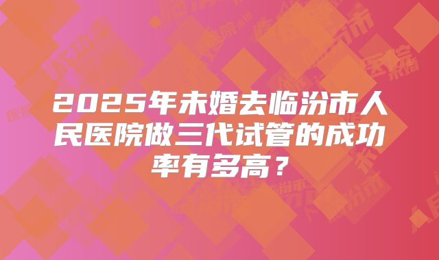 2025年未婚去临汾市人民医院做三代试管的成功率有多高？