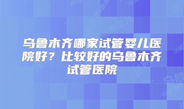 乌鲁木齐哪家试管婴儿医院好？比较好的乌鲁木齐试管医院