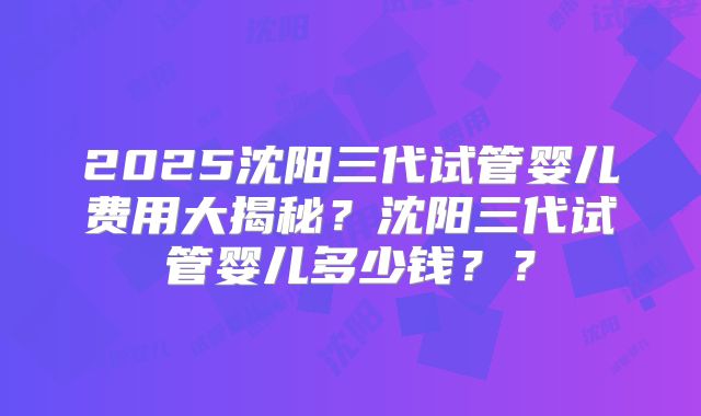2025沈阳三代试管婴儿费用大揭秘?沈阳三代试管婴儿多少钱??