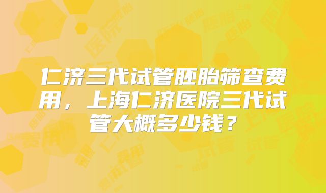 仁济三代试管胚胎筛查费用，上海仁济医院三代试管大概多少钱？
