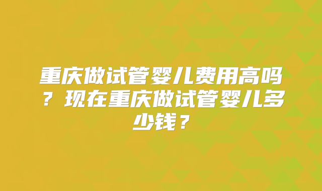 重庆做试管婴儿费用高吗？现在重庆做试管婴儿多少钱？