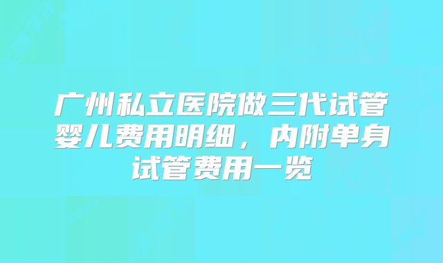 广州私立医院做三代试管婴儿费用明细，内附单身试管费用一览