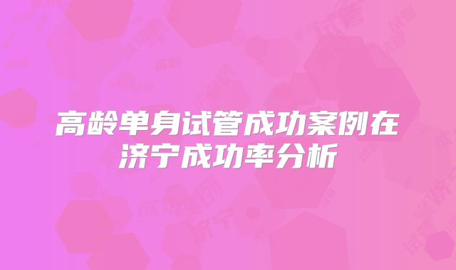 高龄单身试管成功案例在济宁成功率分析
