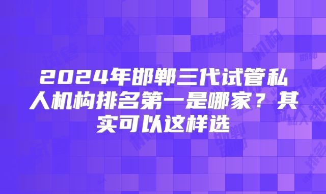 2024年邯郸三代试管私人机构排名第一是哪家？其实可以这样选