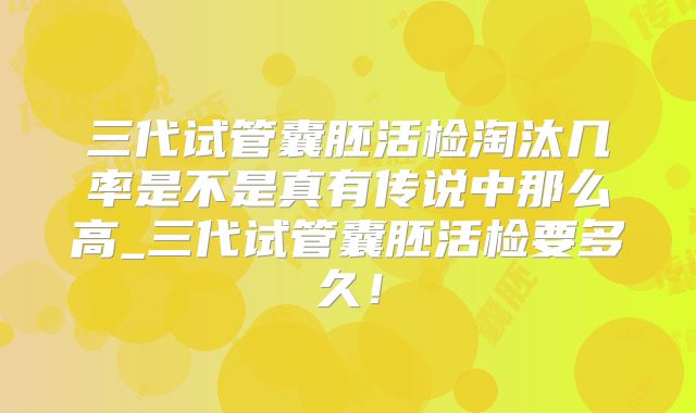 三代试管囊胚活检淘汰几率是不是真有传说中那么高_三代试管囊胚活检要多久！