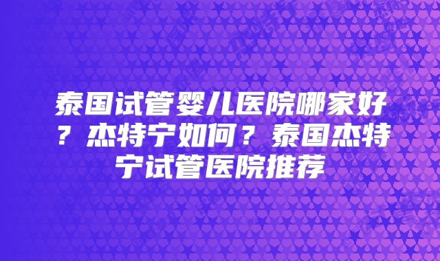 泰国试管婴儿医院哪家好？杰特宁如何？泰国杰特宁试管医院推荐