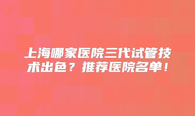 上海哪家医院三代试管技术出色？推荐医院名单！
