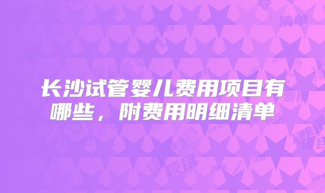 长沙试管婴儿费用项目有哪些，附费用明细清单