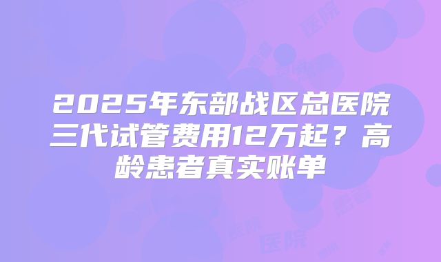 2025年东部战区总医院三代试管费用12万起？高龄患者真实账单