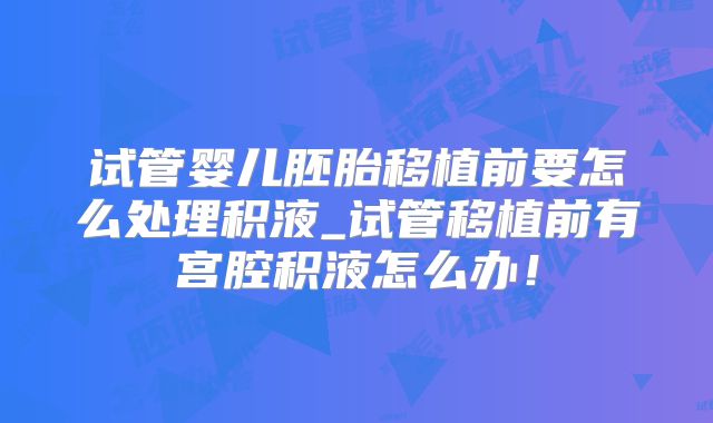 试管婴儿胚胎移植前要怎么处理积液_试管移植前有宫腔积液怎么办！