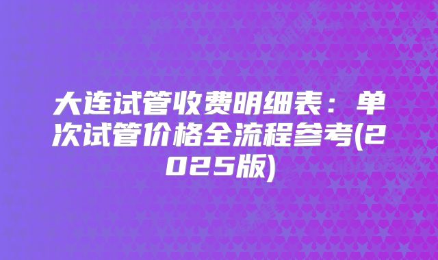 大连试管收费明细表：单次试管价格全流程参考(2025版)