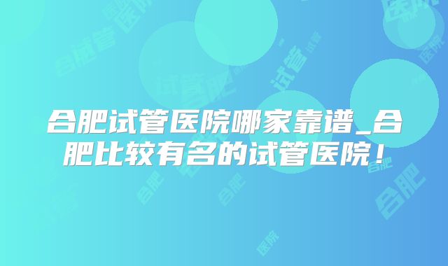 合肥试管医院哪家靠谱_合肥比较有名的试管医院！