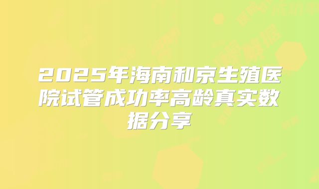 2025年海南和京生殖医院试管成功率高龄真实数据分享