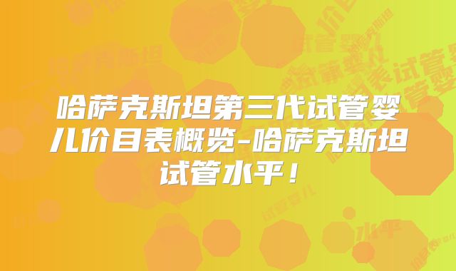 哈萨克斯坦第三代试管婴儿价目表概览-哈萨克斯坦试管水平！