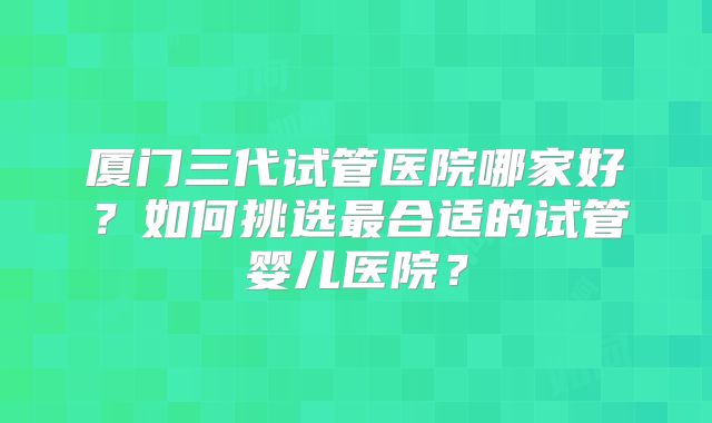 厦门三代试管医院哪家好？如何挑选最合适的试管婴儿医院？