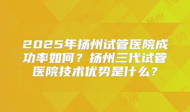 2025年扬州试管医院成功率如何？扬州三代试管医院技术优势是什么？
