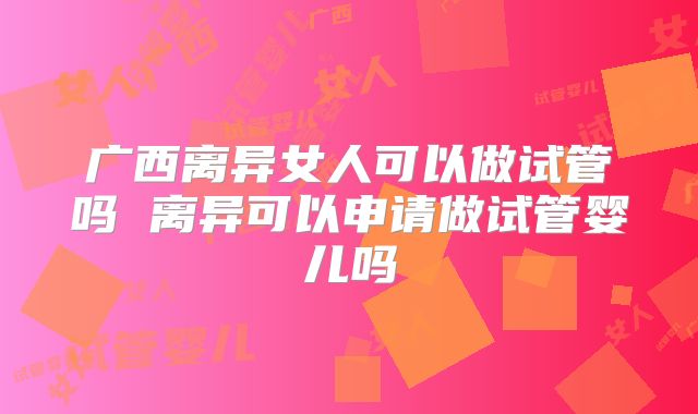广西离异女人可以做试管吗 离异可以申请做试管婴儿吗