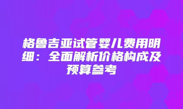 格鲁吉亚试管婴儿费用明细：全面解析价格构成及预算参考