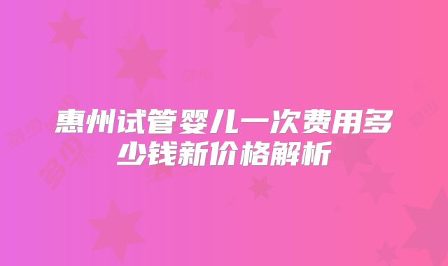 惠州试管婴儿一次费用多少钱新价格解析