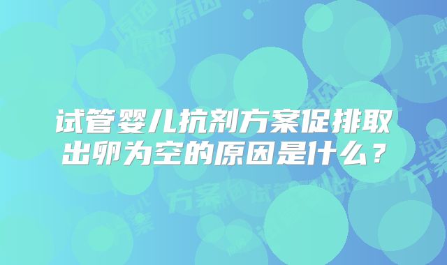 试管婴儿抗剂方案促排取出卵为空的原因是什么？