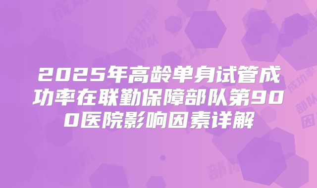 2025年高龄单身试管成功率在联勤保障部队第900医院影响因素详解