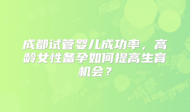 成都试管婴儿成功率，高龄女性备孕如何提高生育机会？