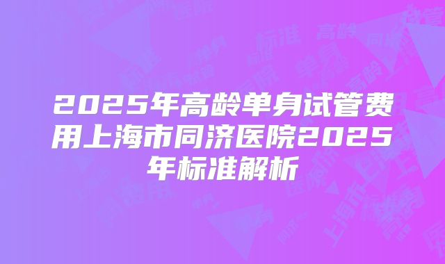 2025年高龄单身试管费用上海市同济医院2025年标准解析