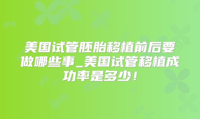 美国试管胚胎移植前后要做哪些事_美国试管移植成功率是多少！