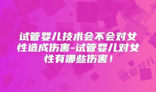 试管婴儿技术会不会对女性造成伤害-试管婴儿对女性有哪些伤害！