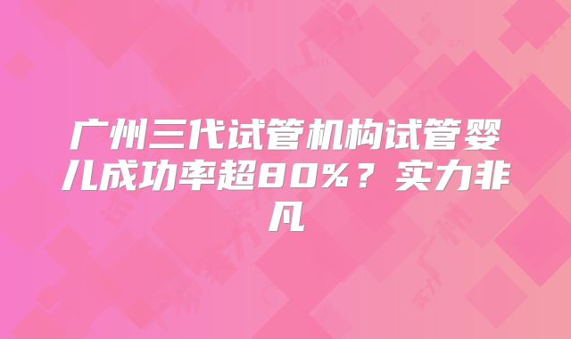 广州三代试管机构试管婴儿成功率超80%？实力非凡