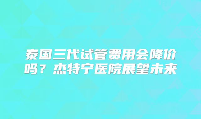 泰国三代试管费用会降价吗？杰特宁医院展望未来