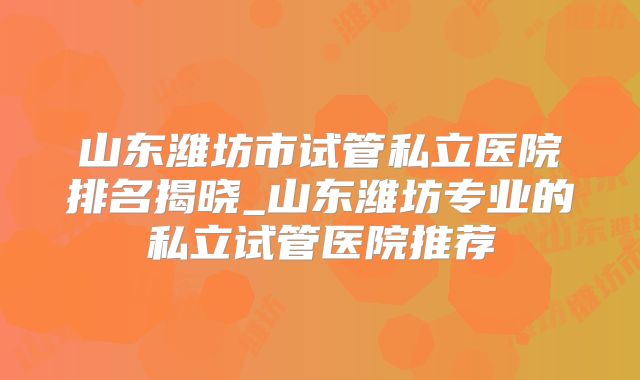 山东潍坊市试管私立医院排名揭晓_山东潍坊专业的私立试管医院推荐