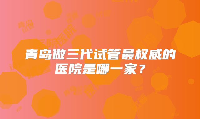 青岛做三代试管最权威的医院是哪一家？