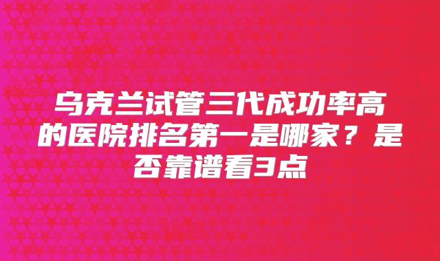 乌克兰试管三代成功率高的医院排名第一是哪家？是否靠谱看3点