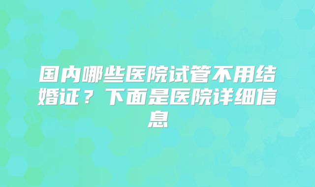国内哪些医院试管不用结婚证?下面是医院详细信息