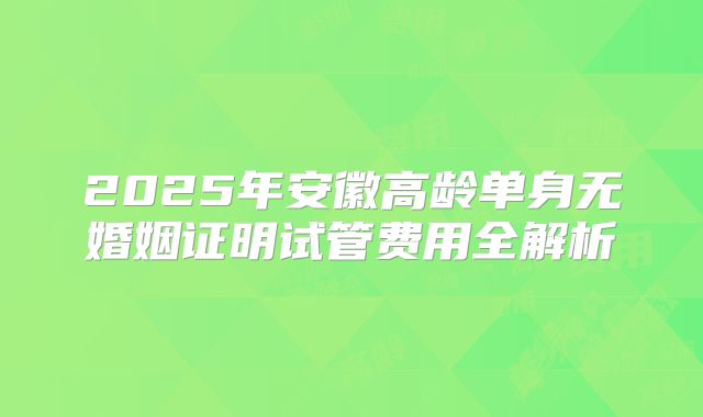 2025年安徽高龄单身无婚姻证明试管费用全解析