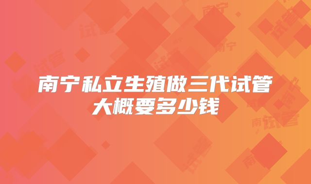 南宁私立生殖做三代试管大概要多少钱