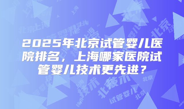 2025年北京试管婴儿医院排名,上海哪家医院试管婴儿技术更先进?