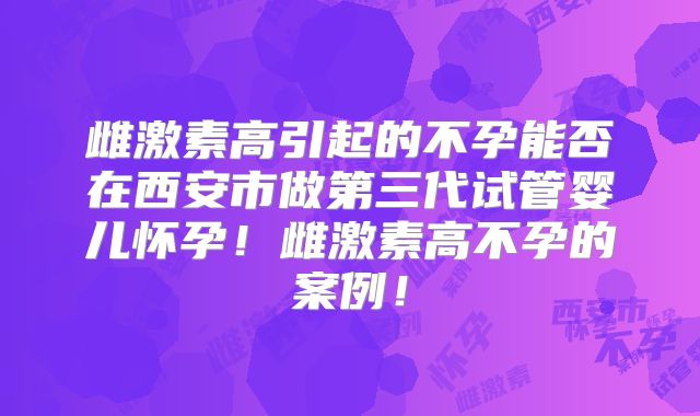 雌激素高引起的不孕能否在西安市做第三代试管婴儿怀孕！雌激素高不孕的案例！
