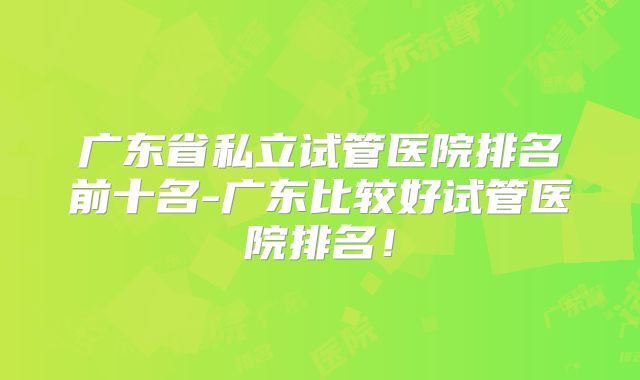 广东省私立试管医院排名前十名-广东比较好试管医院排名！
