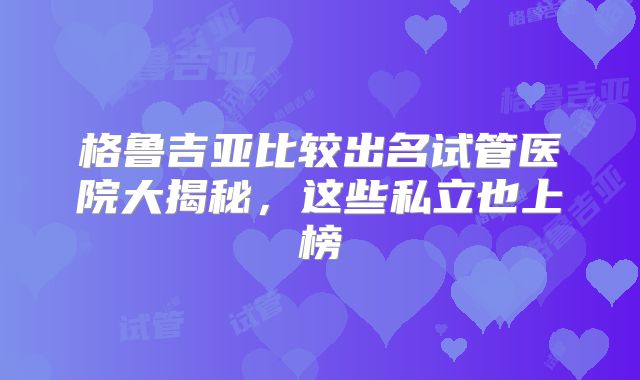 格鲁吉亚比较出名试管医院大揭秘,这些私立也上榜