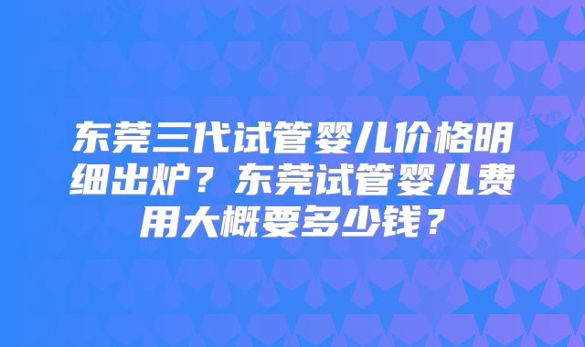 东莞三代试管婴儿价格明细出炉？东莞试管婴儿费用大概要多少钱？