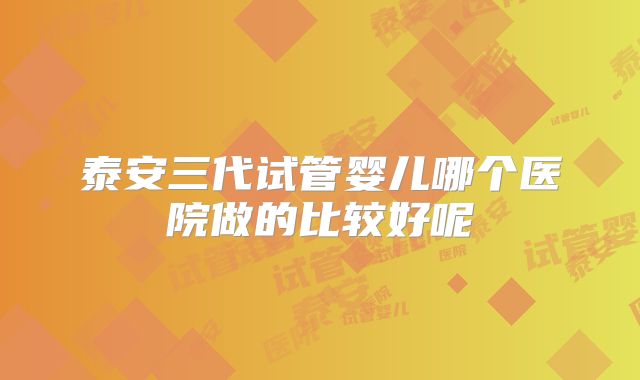 泰安三代试管婴儿哪个医院做的比较好呢