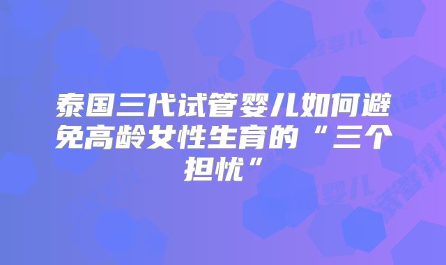 泰国三代试管婴儿如何避免高龄女性生育的“三个担忧”