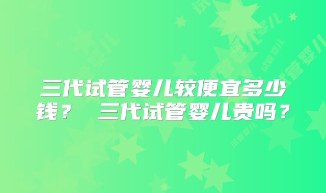 三代试管婴儿较便宜多少钱？ 三代试管婴儿贵吗？