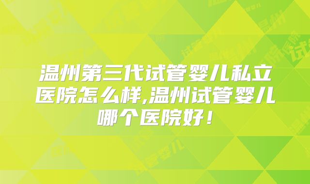 温州第三代试管婴儿私立医院怎么样,温州试管婴儿哪个医院好!