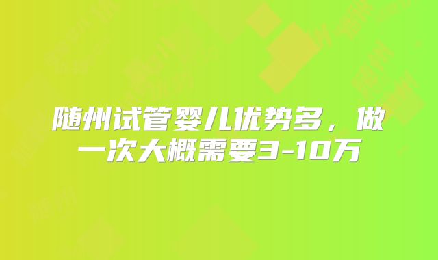 随州试管婴儿优势多，做一次大概需要3-10万